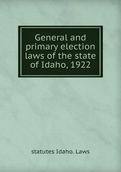 Обложка книги General and primary election laws of the state of Idaho, 1922, statutes Idaho. Laws