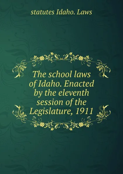 Обложка книги The school laws of Idaho. Enacted by the eleventh session of the Legislature, 1911, statutes Idaho. Laws