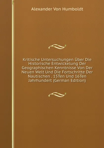 Обложка книги Kritische Untersuchungen Uber Die Historische Entwickelung Der Geographischen Kenntnisse Von Der Neuen Welt Und Die Fortschritte Der Nautischen . 15Ten Und 16Ten Jahrhundert (German Edition), Alexander von Humboldt