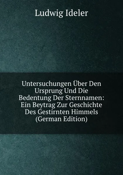 Обложка книги Untersuchungen Uber Den Ursprung Und Die Bedentung Der Sternnamen: Ein Beytrag Zur Geschichte Des Gestirnten Himmels (German Edition), Ludwig Ideler