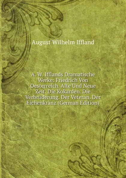 Обложка книги A. W. Ifflands Dramatische Werke: Friedrich Von Oesterreich. Alte Und Neue Zeit. Die Kokarden. Die Verbruderung. Der Veteran. Der Eichenkranz (German Edition), August Wilhelm Iffland