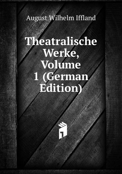 Обложка книги Theatralische Werke, Volume 1 (German Edition), August Wilhelm Iffland