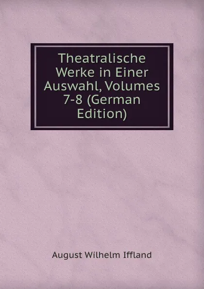 Обложка книги Theatralische Werke in Einer Auswahl, Volumes 7-8 (German Edition), August Wilhelm Iffland