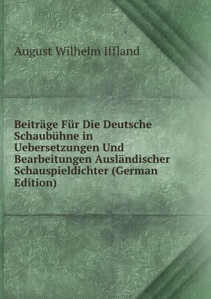 Обложка книги Beitrage Fur Die Deutsche Schaubuhne in Uebersetzungen Und Bearbeitungen Auslandischer Schauspieldichter (German Edition), August Wilhelm Iffland