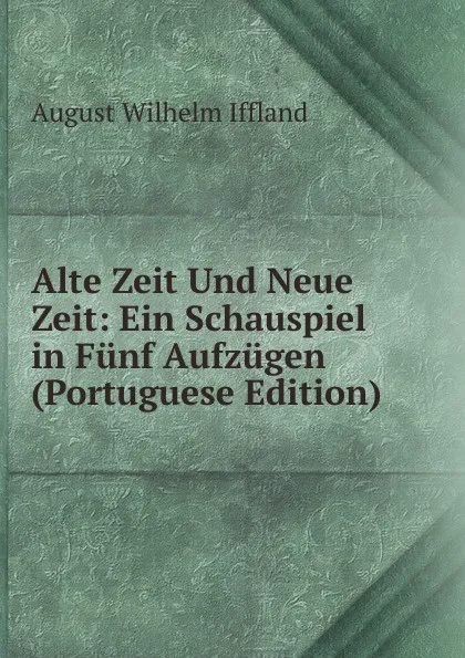 Обложка книги Alte Zeit Und Neue Zeit: Ein Schauspiel in Funf Aufzugen (Portuguese Edition), August Wilhelm Iffland