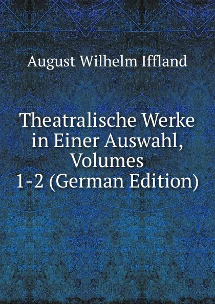 Обложка книги Theatralische Werke in Einer Auswahl, Volumes 1-2 (German Edition), August Wilhelm Iffland