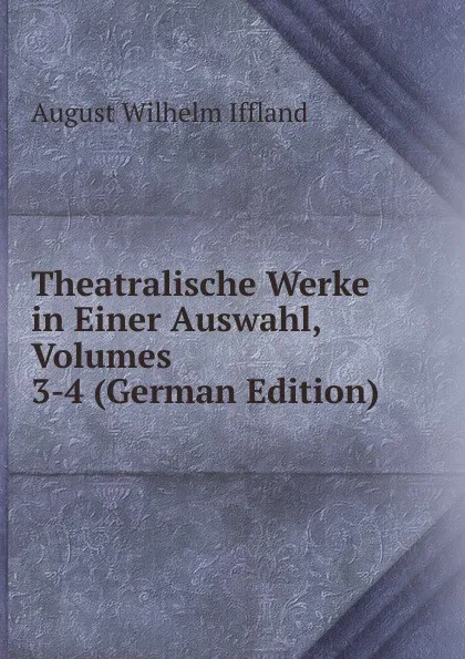 Обложка книги Theatralische Werke in Einer Auswahl, Volumes 3-4 (German Edition), August Wilhelm Iffland