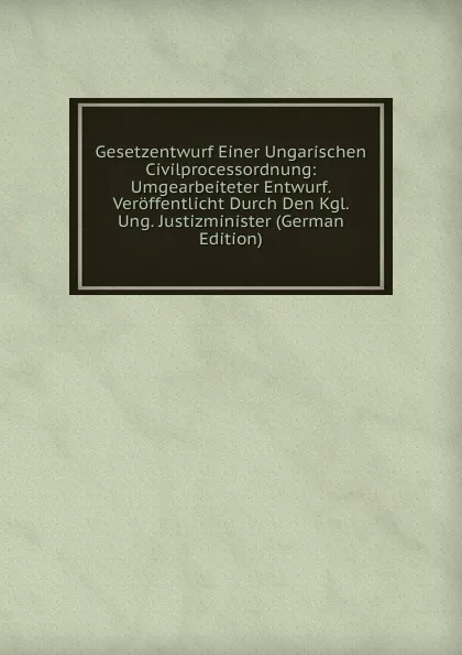 Обложка книги Gesetzentwurf Einer Ungarischen Civilprocessordnung: Umgearbeiteter Entwurf. Veroffentlicht Durch Den Kgl. Ung. Justizminister (German Edition), 