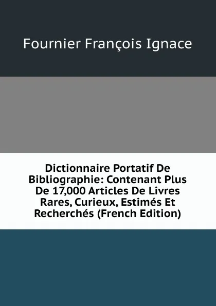 Обложка книги Dictionnaire Portatif De Bibliographie: Contenant Plus De 17,000 Articles De Livres Rares, Curieux, Estimes Et Recherches (French Edition), Fournier François Ignace