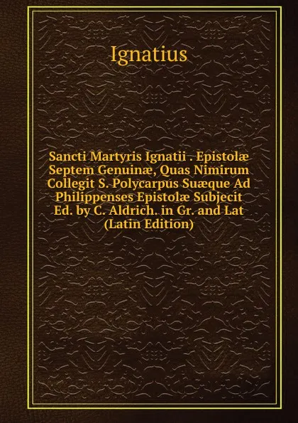 Обложка книги Sancti Martyris Ignatii . Epistolae Septem Genuinae, Quas Nimirum Collegit S. Polycarpus Suaeque Ad Philippenses Epistolae Subjecit Ed. by C. Aldrich. in Gr. and Lat (Latin Edition), Ignatius