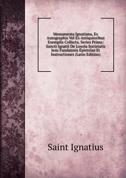 Обложка книги Monumenta Ignatiana, Ex Autographis Vel Ex Antiquioribus Exemplis Collecta. Series Prima: Sancti Ignatii De Loyola Societatis Jesu Fundatoris Epistolae Et Instructiones (Latin Edition), Saint Ignatius