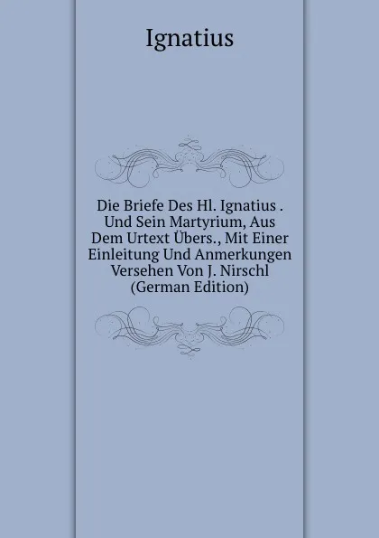 Обложка книги Die Briefe Des Hl. Ignatius . Und Sein Martyrium, Aus Dem Urtext Ubers., Mit Einer Einleitung Und Anmerkungen Versehen Von J. Nirschl (German Edition), Ignatius