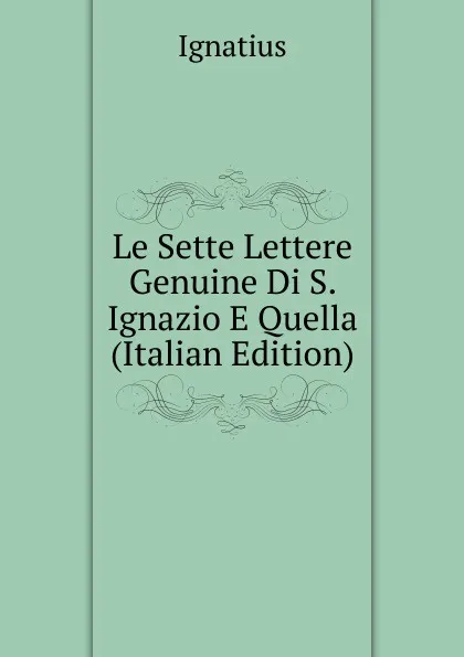 Обложка книги Le Sette Lettere Genuine Di S. Ignazio E Quella (Italian Edition), Ignatius