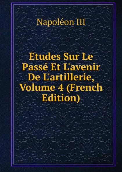 Обложка книги Etudes Sur Le Passe Et L.avenir De L.artillerie, Volume 4 (French Edition), Napoleon III