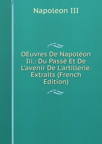 Обложка книги OEuvres De Napoleon Iii.: Du Passe Et De L.avenir De L.artillerie. Extraits (French Edition), Napoleon III