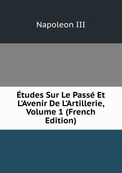 Обложка книги Etudes Sur Le Passe Et L.Avenir De L.Artillerie, Volume 1 (French Edition), Napoleon III