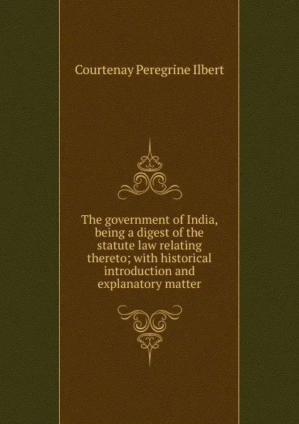 Обложка книги The government of India, being a digest of the statute law relating thereto; with historical introduction and explanatory matter, Courtenay Peregrine Ilbert