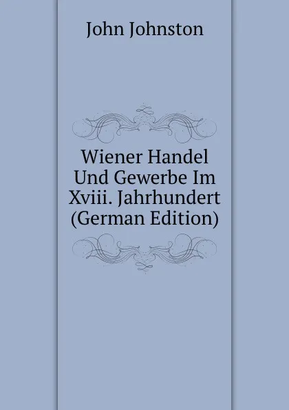 Обложка книги Wiener Handel Und Gewerbe Im Xviii. Jahrhundert (German Edition), John Johnston