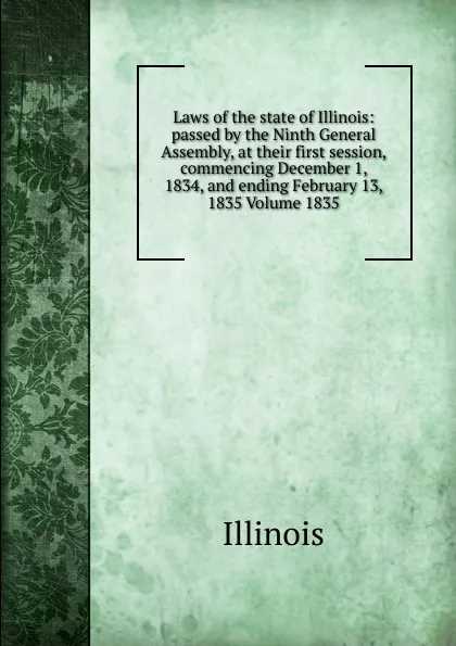 Обложка книги Laws of the state of Illinois: passed by the Ninth General Assembly, at their first session, commencing December 1, 1834, and ending February 13, 1835 Volume 1835, Illinois