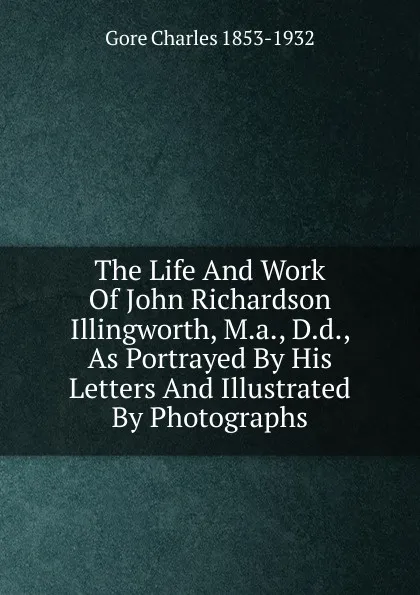 Обложка книги The Life And Work Of John Richardson Illingworth, M.a., D.d., As Portrayed By His Letters And Illustrated By Photographs, Charles Gore