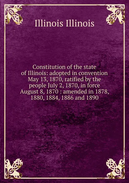 Обложка книги Constitution of the state of Illinois: adopted in convention May 13, 1870, ratified by the people July 2, 1870, in force August 8, 1870 : amended in 1878, 1880, 1884, 1886 and 1890, Illinois Illinois