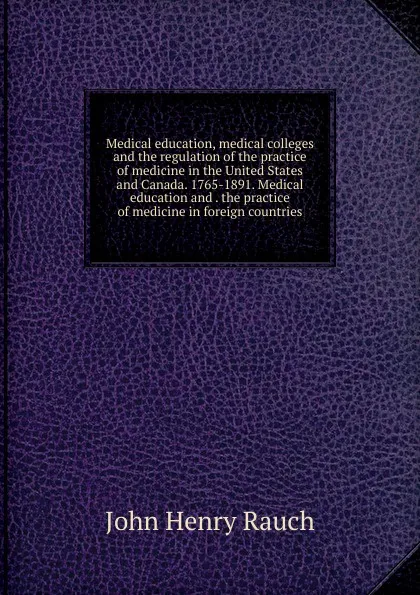 Обложка книги Medical education, medical colleges and the regulation of the practice of medicine in the United States and Canada. 1765-1891. Medical education and . the practice of medicine in foreign countries, John Henry Rauch