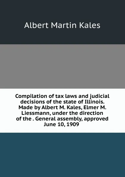 Обложка книги Compilation of tax laws and judicial decisions of the state of Illinois. Made by Albert M. Kales, Elmer M. Liessmann, under the direction of the . General assembly, approved June 10, 1909 ., Albert Martin Kales