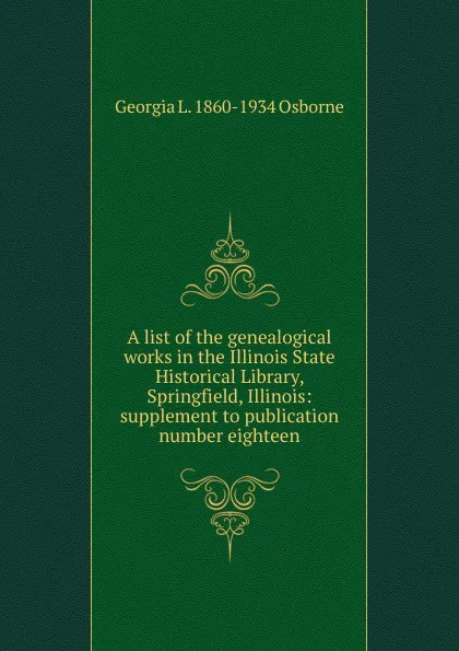 Обложка книги A list of the genealogical works in the Illinois State Historical Library, Springfield, Illinois: supplement to publication number eighteen, Georgia L. 1860-1934 Osborne