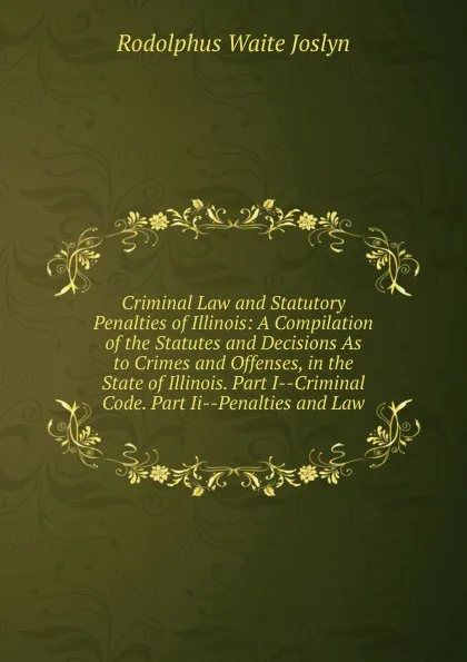 Обложка книги Criminal Law and Statutory Penalties of Illinois: A Compilation of the Statutes and Decisions As to Crimes and Offenses, in the State of Illinois. Part I--Criminal Code. Part Ii--Penalties and Law, Rodolphus Waite Joslyn