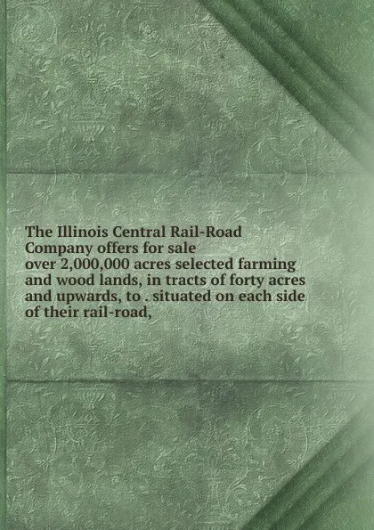 Обложка книги The Illinois Central Rail-Road Company offers for sale over 2,000,000 acres selected farming and wood lands, in tracts of forty acres and upwards, to . situated on each side of their rail-road,, 