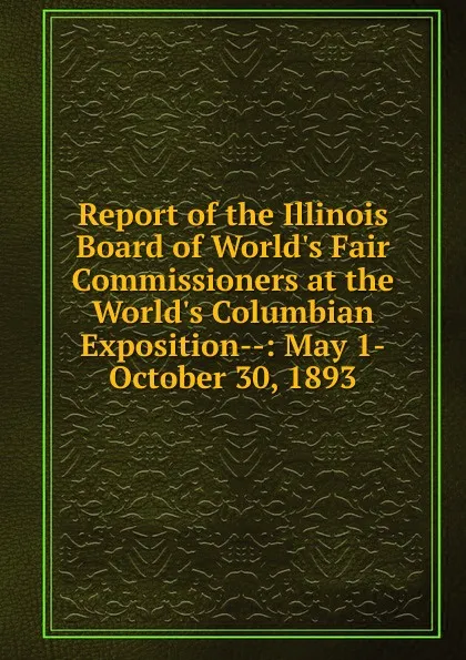 Обложка книги Report of the Illinois Board of World.s Fair Commissioners at the World.s Columbian Exposition--: May 1-October 30, 1893, 