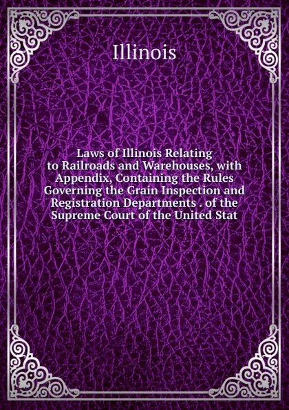 Обложка книги Laws of Illinois Relating to Railroads and Warehouses, with Appendix, Containing the Rules Governing the Grain Inspection and Registration Departments . of the Supreme Court of the United Stat, Illinois