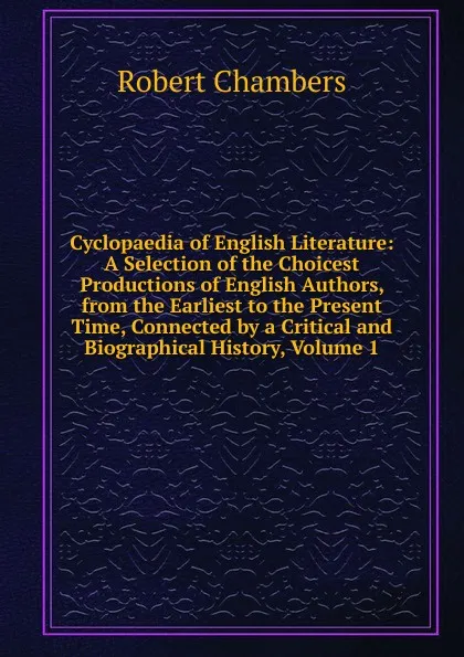 Обложка книги Cyclopaedia of English Literature: A Selection of the Choicest Productions of English Authors, from the Earliest to the Present Time, Connected by a Critical and Biographical History, Volume 1, Robert Chambers