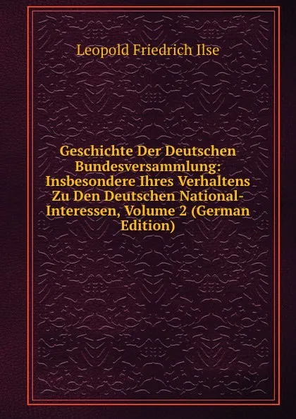 Обложка книги Geschichte Der Deutschen Bundesversammlung: Insbesondere Ihres Verhaltens Zu Den Deutschen National-Interessen, Volume 2 (German Edition), Leopold Friedrich Ilse