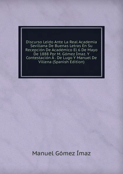 Обложка книги Discurso Leido Ante La Real Academia Sevillana De Buenas Letras En Su Recepcion De Academico El 6 De Mayo De 1888 Por M. Gomez Imaz. Y Contestacion A . De Lugo Y Manuel De Villena (Spanish Edition), Manuel Gómez Ímaz