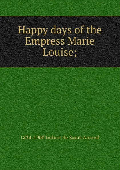 Обложка книги Happy days of the Empress Marie Louise;, Arthur Léon Imbert de Saint-Amand