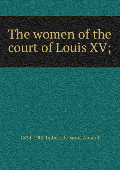 Обложка книги The women of the court of Louis XV;, Arthur Léon Imbert de Saint-Amand
