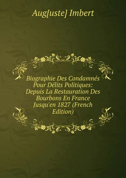 Обложка книги Biographie Des Condamnes Pour Delits Politiques: Depuis La Restauration Des Bourbons En France Jusqu.en 1827 (French Edition), Aug[uste] Imbert