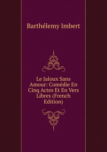 Обложка книги Le Jaloux Sans Amour: Comedie En Cinq Actes Et En Vers Libres (French Edition), Barthélémy Imbert