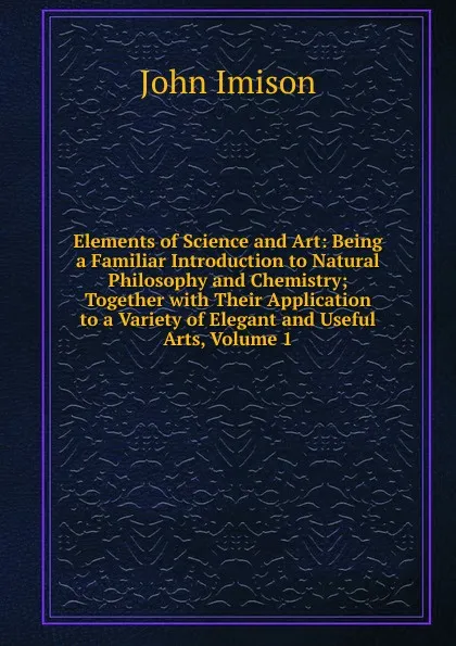 Обложка книги Elements of Science and Art: Being a Familiar Introduction to Natural Philosophy and Chemistry; Together with Their Application to a Variety of Elegant and Useful Arts, Volume 1, John Imison