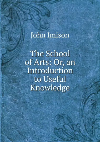 Обложка книги The School of Arts: Or, an Introduction to Useful Knowledge, John Imison