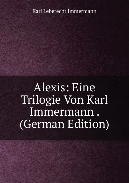 Обложка книги Alexis: Eine Trilogie Von Karl Immermann . (German Edition), Immermann Karl Leberecht