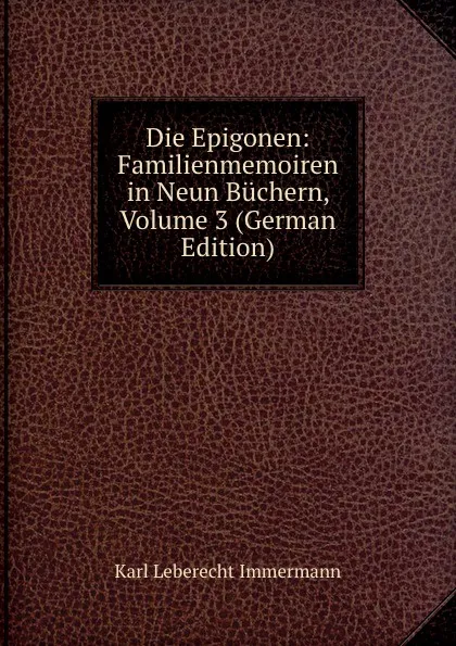 Обложка книги Die Epigonen: Familienmemoiren in Neun Buchern, Volume 3 (German Edition), Immermann Karl Leberecht