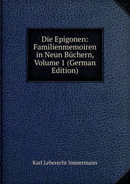 Обложка книги Die Epigonen: Familienmemoiren in Neun Buchern, Volume 1 (German Edition), Immermann Karl Leberecht