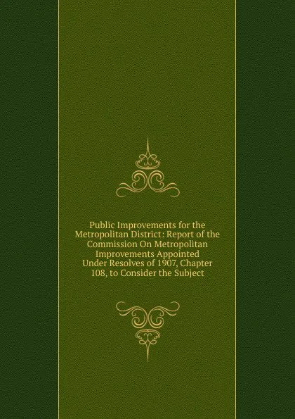 Обложка книги Public Improvements for the Metropolitan District: Report of the Commission On Metropolitan Improvements Appointed Under Resolves of 1907, Chapter 108, to Consider the Subject, 