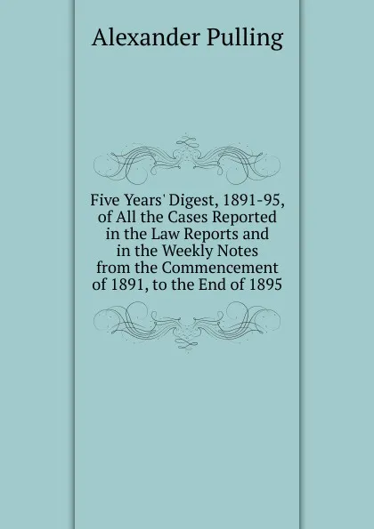 Обложка книги Five Years. Digest, 1891-95, of All the Cases Reported in the Law Reports and in the Weekly Notes from the Commencement of 1891, to the End of 1895, Alexander Pulling