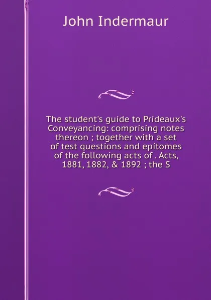 Обложка книги The student.s guide to Prideaux.s Conveyancing: comprising notes thereon ; together with a set of test questions and epitomes of the following acts of . Acts, 1881, 1882, . 1892 ; the S, John Indermaur