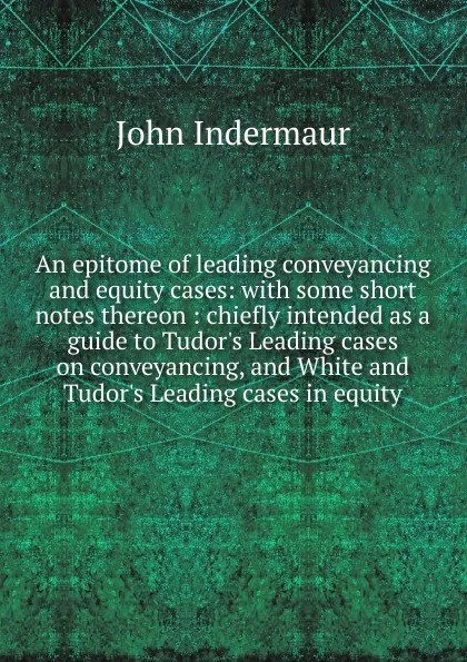 Обложка книги An epitome of leading conveyancing and equity cases: with some short notes thereon : chiefly intended as a guide to Tudor.s Leading cases on conveyancing, and White and Tudor.s Leading cases in equity, John Indermaur