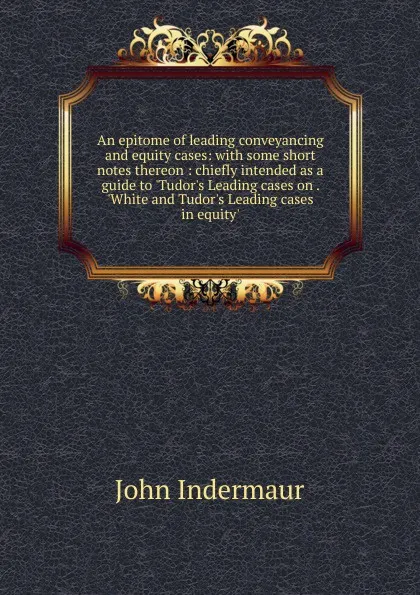 Обложка книги An epitome of leading conveyancing and equity cases: with some short notes thereon : chiefly intended as a guide to .Tudor.s Leading cases on . .White and Tudor.s Leading cases in equity., John Indermaur