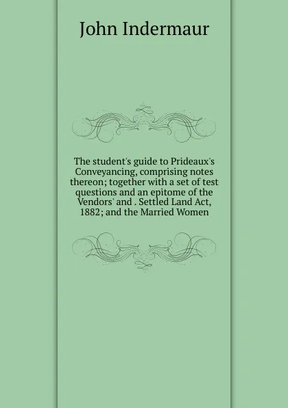 Обложка книги The student.s guide to Prideaux.s Conveyancing, comprising notes thereon; together with a set of test questions and an epitome of the Vendors. and . Settled Land Act, 1882; and the Married Women, John Indermaur